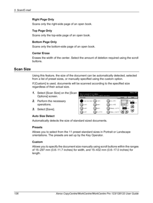 Page 1265 Scan/E-mail 
126 Xerox CopyCentre/WorkCentre/WorkCentre Pro 123/128133 User Guide
Right Page Only
Scans only the right-side page of an open book.
Top Page Only
Scans only the top-side page of an open book.
Bottom Page Only
Scans only the bottom-side page of an open book.
Center Erase
Erases the width of the center. Select the amount of deletion required using the scroll 
buttons.
Scan Size
Using this feature, the size of the document can be automatically detected, selected 
from a list of preset sizes,...