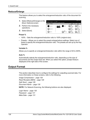 Page 1285 Scan/E-mail 
128 Xerox CopyCentre/WorkCentre/WorkCentre Pro 123/128133 User Guide
Reduce/Enlarge
This feature allows you to select the enlargement/reduction ratio of the document for 
scanning.
1.Select [Reduce/Enlarge] on the 
[Scan Options] screen.
2.Perform the necessary 
operations.
3.Select [Save].
Preset %
• 100% – Sets the enlargement/reduction ratio to 100% (original size).
• Presets – Allows you to select the preset enlarge/reduce settings. Select one of 
these to specify the...