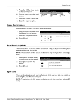 Page 129Output Format 
Xerox CopyCentre/WorkCentre/WorkCentre Pro 123/128133 User Guide 129
1.Press the  button 
on the control panel.
2.Select a scan type on the touch 
screen.
3.Select the [Output Format] tab.
4.Select the required option.
Image Compression
Use this feature to select the ratio of data compression.
1.Select [Image Compression] on 
the [Output Format] screen.
2.Select the compression level.
3.Select [Save].
Read Receipts (MDN)
This feature allows you to request the recipients to notify you by...