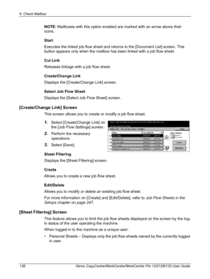 Page 1366 Check Mailbox 
136 Xerox CopyCentre/WorkCentre/WorkCentre Pro 123/128/133 User Guide
NOTE: Mailboxes with this option enabled are marked with an arrow above their 
icons.
Start
Executes the linked job flow sheet and returns to the [Document List] screen. This 
button appears only when the mailbox has been linked with a job flow sheet.
Cut Link
Releases linkage with a job flow sheet.
Create/Change Link
Displays the [Create/Change Link] screen.
Select Job Flow Sheet
Displays the [Select Job Flow Sheet]...