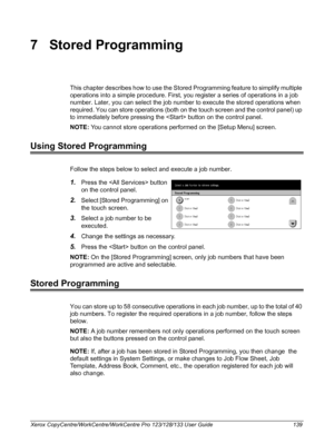 Page 139Xerox CopyCentre/WorkCentre/WorkCentre Pro 123/128/133 User Guide 139
7 Stored Programming
This chapter describes how to use the Stored Programming feature to simplify multiple 
operations into a simple procedure. First, you register a series of operations in a job 
number. Later, you can select the job number to execute the stored operations when 
required. You can store operations (both on the touch screen and the control panel) up 
to immediately before pressing the  button on the control panel.
NOTE:...