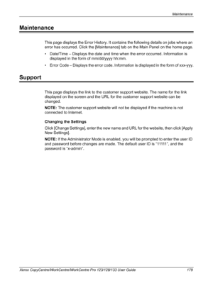 Page 179Maintenance 
Xerox CopyCentre/WorkCentre/WorkCentre Pro 123/128/133 User Guide 179
Maintenance
This page displays the Error History. It contains the following details on jobs where an 
error has occurred. Click the [Maintenance] tab on the Main Panel on the home page.
• Date/Time – Displays the date and time when the error occurred. Information is 
displayed in the form of mm/dd/yyyy hh:mm.
• Error Code – Displays the error code. Information is displayed in the form of xxx-yyy.
Support
This page displays...