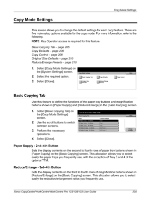 Page 205Copy Mode Settings 
Xerox CopyCentre/WorkCentre/WorkCentre Pro 123/128/133 User Guide 205
Copy Mode Settings
This screen allows you to change the default settings for each copy feature. There are 
five main setup options available for the copy mode. For more information, refer to the 
following.
NOTE: Key Operator access is required for this feature.
Basic Copying Tab – page 205
Copy Defaults – page 206
Copy Control – page 208
Original Size Defaults – page 210
Reduce/Enlarge Presets – page 210
1.Select...