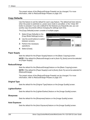 Page 20611 Setups 
206 Xerox CopyCentre/WorkCentre/WorkCentre Pro 123/128/133 User Guide
The preset values of the [Reduce/Enlarge Presets] can be changed. For more 
information, refer to Reduce/Enlarge Presets on page 210.
Copy Defaults
Use this feature to set the default for each copy feature. The default set here returns 
when the power is switched on, power save mode is cancelled, or the  
button is pressed. If you set a default for the features you frequently use, you can 
quickly copy documents without...