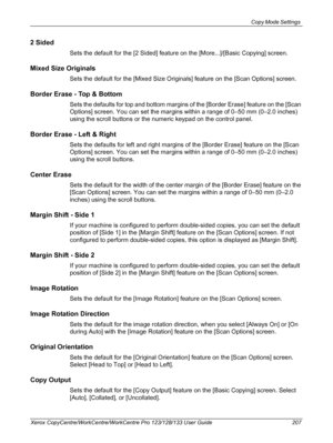 Page 207Copy Mode Settings 
Xerox CopyCentre/WorkCentre/WorkCentre Pro 123/128/133 User Guide 207
2 Sided
Sets the default for the [2 Sided] feature on the [More...]/[Basic Copying] screen.
Mixed Size Originals
Sets the default for the [Mixed Size Originals] feature on the [Scan Options] screen.
Border Erase - Top & Bottom
Sets the defaults for top and bottom margins of the [Border Erase] feature on the [Scan 
Options] screen. You can set the margins within a range of 0–50 mm (0–2.0 inches) 
using the scroll...