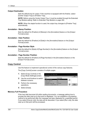 Page 20811 Setups 
208 Xerox CopyCentre/WorkCentre/WorkCentre Pro 123/128/133 User Guide
Output Destination
Sets the default tray for output. If the machine is equipped with the finisher, select 
[Center Output Tray] or [Finisher Tray].
NOTE: Before using the Center Output Tray, it must be enabled through the Extended 
Tray Module setting. Refer to Extended Tray Module on page 200.
NOTE: When the staple function is used, the output tray changes to [Finisher Tray] 
automatically.
Annotation - Stamp Position
Sets...