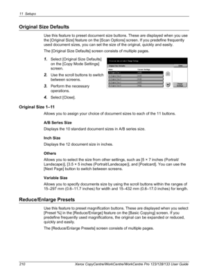 Page 21011 Setups 
210 Xerox CopyCentre/WorkCentre/WorkCentre Pro 123/128/133 User Guide
Original Size Defaults
Use this feature to preset document size buttons. These are displayed when you use 
the [Original Size] feature on the [Scan Options] screen. If you predefine frequently 
used document sizes, you can set the size of the original, quickly and easily.
The [Original Size Defaults] screen consists of multiple pages.
1.Select [Original Size Defaults] 
on the [Copy Mode Settings] 
screen.
2.Use the scroll...