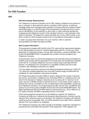 Page 221 Before Using the Machine 
22 Xerox CopyCentre/WorkCentre/WorkCentre Pro 123/128/133 User Guide
For FAX Function
USA
FAX Send Header Requirements:
The Telephone Consumer Protection Act of 1991 makes it unlawful for any person to 
use a computer or other electronic device, including a FAX machine, to send any 
message unless such message clearly contains in a margin at the top or bottom of each 
transmitted page or on the first page of the transmission, the date and time it is sent 
and an identification...