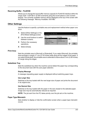 Page 223Print Mode Settings 
Xerox CopyCentre/WorkCentre/WorkCentre Pro 123/128/133 User Guide 223
Receiving Buffer - Port9100
Allows you to change the input buffer memory capacity for Port9100 interface within the 
range of 64–1,024 KB in 32 KB increments using the scroll buttons or the numeric 
keypad. The currently available memory will be displayed at the top of the screen with 
the following message: “Memory Available: XXX MB.”
Other Settings
Use this feature to specify a printable area and replacement...