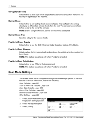 Page 22411 Setups 
224 Xerox CopyCentre/WorkCentre/WorkCentre Pro 123/128/133 User Guide
Unregistered Forms
Sets whether to abort a job which is specified to use form overlay when the form is not 
found (not registered) in the machine.
Banner Sheet
Sets whether to add sorting sheets (banner sheets). This is effective for sorting/
classifying to differentiate printed sheets from the rest. You can add banner sheets 
before and/or at the end of the print job.
NOTE: Even if using the Finisher, banner sheets will not...