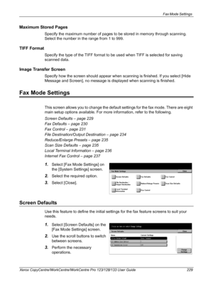 Page 229Fax Mode Settings 
Xerox CopyCentre/WorkCentre/WorkCentre Pro 123/128/133 User Guide 229
Maximum Stored Pages
Specify the maximum number of pages to be stored in memory through scanning. 
Select the number in the range from 1 to 999.
TIFF Format
Specify the type of the TIFF format to be used when TIFF is selected for saving 
scanned data.
Image Transfer Screen
Specify how the screen should appear when scanning is finished. If you select [Hide 
Message and Screen], no message is displayed when scanning is...