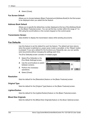 Page 23011 Setups 
230 Xerox CopyCentre/WorkCentre/WorkCentre Pro 123/128/133 User Guide
4.Select [Close].
Fax Screen Default
Allows you to choose between [Basic Features] and [Address Book] for the first screen 
to be displayed when you select the fax feature.
Address Book Default
Allows you to specify the default key number displayed at the top of the [Address Book] 
on the [Basic Features] screen. You can set the key number within the range of 1 to 
500 using the scroll buttons or the numeric keypad on the...