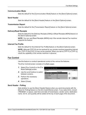 Page 231Fax Mode Settings 
Xerox CopyCentre/WorkCentre/WorkCentre Pro 123/128/133 User Guide 231
Communication Mode
Sets the default for the [Communication Mode] feature on the [Send Options] screen.
Send Header
Sets the default for the [Send Header] feature on the [Send Options] screen.
Transmission Report
Sets the default for the [Transmission Report] feature on the [Send Options] screen.
Delivery/Read Receipts
Sets the default for the [Delivery Receipts (DSN)] or [Read Receipts (MDN)] feature on 
the [Send...