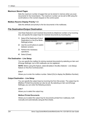 Page 23411 Setups 
234 Xerox CopyCentre/WorkCentre/WorkCentre Pro 123/128/133 User Guide
Maximum Stored Pages
Sets the maximum number of pages that can be stored in memory when you scan 
documents for fax transmission. The maximum number can be set to 999 using the 
scroll buttons or the numeric keypad on the control panel.
Mailbox Receive Display Priority 1–3
Sets the attribute and priority to the fax documents in the mailboxes.
File Destination/Output Destination
Use these features to sort received documents...