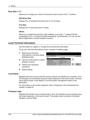 Page 23611 Setups 
236 Xerox CopyCentre/WorkCentre/WorkCentre Pro 123/128/133 User Guide
Scan Size 1–11
Allows you to assign your choice of document sizes to each of the 11 buttons.
A/B Series Size
Displays the 10 standard document size in A or B series.
Inch Size
Displays the 12 document size in inches.
Others
Allows you to select the size from other settings, such as [5 × 7 inches (Portrait/
Landscape)], [3.5 × 5 inches (Portrait/Landscape)], and [Postcard]. You can use the 
[Next Page] button to switch...