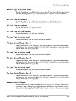 Page 241E-mail/Internet Fax Settings 
Xerox CopyCentre/WorkCentre/WorkCentre Pro 123/128/133 User Guide 241
Attribute Type of Recipient Name
Specify the attribute type of destination names up to 32 characters. Directory searches 
are often done by searching for a partial name in the common name (cn) attribute.
Attribute Type of Last Name
Specify the attribute type of family names (last name) up to 32 characters.
Attribute Type of First Name
Specify the attribute type of given names.
Attribute Type of E-mail...