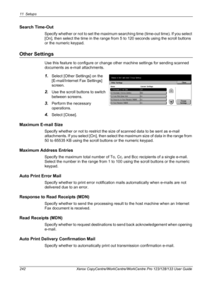 Page 24211 Setups 
242 Xerox CopyCentre/WorkCentre/WorkCentre Pro 123/128/133 User Guide
Search Time-Out
Specify whether or not to set the maximum searching time (time-out time). If you select 
[On], then select the time in the range from 5 to 120 seconds using the scroll buttons 
or the numeric keypad.
Other Settings
Use this feature to configure or change other machine settings for sending scanned 
documents as e-mail attachments.
1.Select [Other Settings] on the 
[E-mail/Internet Fax Settings] 
screen.
2.Use...