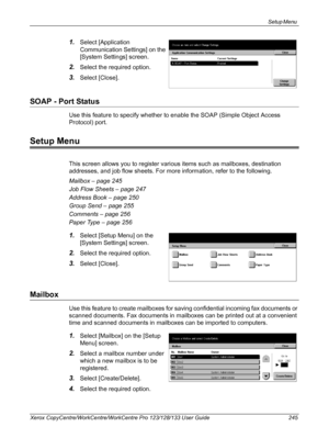 Page 245Setup Menu 
Xerox CopyCentre/WorkCentre/WorkCentre Pro 123/128/133 User Guide 245
1.Select [Application 
Communication Settings] on the 
[System Settings] screen.
2.Select the required option.
3.Select [Close].
SOAP - Port Status
Use this feature to specify whether to enable the SOAP (Simple Object Access 
Protocol) port.
Setup Menu
This screen allows you to register various items such as mailboxes, destination 
addresses, and job flow sheets. For more information, refer to the following.
Mailbox – page...