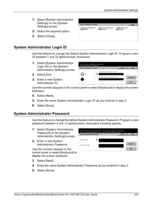 Page 257System Administrator Settings 
Xerox CopyCentre/WorkCentre/WorkCentre Pro 123/128/133 User Guide 257
1.Select [System Administrator 
Settings] on the [System 
Settings] screen.
2.Select the required option.
3.Select [Close].
System Administrator Login ID
Use this feature to change the default System Administrator Login ID. Program a new 
ID between 1 and 32 alphanumeric characters.
1.Select [System Administrator 
Login ID] on the [System 
Administrator Settings] screen.
2.Select [On].
3.Enter a new...