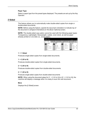 Page 53Basic Copying 
Xerox CopyCentre/WorkCentre/WorkCentre Pro 123/128/133 User Guide 53
Paper Type
Select a paper type from the preset types displayed. The presets are set up by the Key 
Operator.
2 Sided
This feature allows you to automatically make double-sided copies from single or 
double-sided documents.
NOTE: Before using the feature, specify the document orientation to indicate top of 
the document in [Original Orientation] on the [Scan Options] screen.
NOTE: The double-sided copy option cannot be...