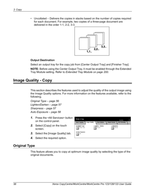 Page 563 Copy 
56 Xerox CopyCentre/WorkCentre/WorkCentre Pro 123/128/133 User Guide
• Uncollated – Delivers the copies in stacks based on the number of copies required 
for each document. For example, two copies of a three-page document are 
delivered in the order 1-1, 2-2, 3-3.
Output Destination
Select an output tray for the copy job from [Center Output Tray] and [Finisher Tray].
NOTE: Before using the Center Output Tray, it must be enabled through the Extended 
Tray Module setting. Refer to Extended Tray...