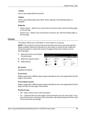 Page 69Output Format - Copy 
Xerox CopyCentre/WorkCentre/WorkCentre Pro 123/128/133 User Guide 69
1 Sided
Use to copy single-sided documents.
2 Sided
Use to copy double-sided documents. When selected, the [Originals] option is 
available.
Originals
• Head to Head – Select if your documents are head to head, with the binding edge 
on the left side.
• Head to Toe – Select if your documents are head to toe, with the binding edge on 
the top edge.
Covers
This feature allows you to add paper or card covers to a copy...