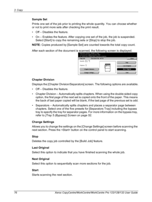 Page 763 Copy 
76 Xerox CopyCentre/WorkCentre/WorkCentre Pro 123/128/133 User Guide
Sample Set
Prints one set of the job prior to printing the whole quantity. You can choose whether 
or not to print more sets after checking the print result.
• Off – Disables the feature.
• On – Enables the feature. After copying one set of the job, the job is suspended. 
Select [Start] to copy the remaining sets or [Stop] to stop the job.
NOTE: Copies produced by [Sample Set] are counted towards the total copy count.
After each...