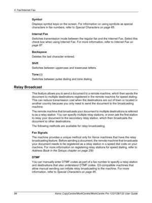 Page 844 Fax/Internet Fax 
84 Xerox CopyCentre/WorkCentre/WorkCentre Pro 123/128/133 User Guide
Symbol
Displays symbol keys on the screen. For information on using symbols as special 
characters in fax numbers, refer to Special Characters on page 85.
Internet Fax
Switches transmission mode between the regular fax and the Internet Fax. Select this 
check box when using Internet Fax. For more information, refer to Internet Fax on 
page 87.
Backspace
Deletes the last character entered.
Shift
Switches between...