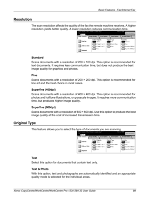 Page 89Basic Features - Fax/Internet Fax 
Xerox CopyCentre/WorkCentre/WorkCentre Pro 123/128/133 User Guide 89
Resolution
The scan resolution affects the quality of the fax the remote machine receives. A higher 
resolution yields better quality. A lower resolution reduces communication time.
Standard
Scans documents with a resolution of 200 × 100 dpi. This option is recommended for 
text documents. It requires less communication time, but does not produce the best 
image quality for graphics and photos.
Fine...