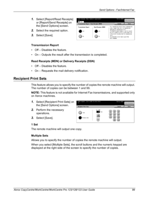 Page 99Send Options - Fax/Internet Fax 
Xerox CopyCentre/WorkCentre/WorkCentre Pro 123/128/133 User Guide 99
1.Select [Report/Read Receipts] 
or [Report/Send Receipts] on 
the [Send Options] screen.
2.Select the required option.
3.Select [Save].
Transmission Report
• Off – Disables the feature.
• On – Outputs the result after the transmission is completed.
Read Receipts (MDN) or Delivery Receipts (DSN)
• Off – Disables the feature.
• On – Requests the mail delivery notification.
Recipient Print Sets
This...