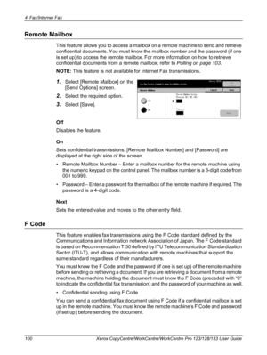 Page 1004 Fax/Internet Fax 
100 Xerox CopyCentre/WorkCentre/WorkCentre Pro 123/128/133 User Guide
Remote Mailbox
This feature allows you to access a mailbox on a remote machine to send and retrieve 
confidential documents. You must know the mailbox number and the password (if one 
is set up) to access the remote mailbox. For more information on how to retrieve 
confidential documents from a remote mailbox, refer to Polling on page 103.
NOTE: This feature is not available for Internet Fax transmissions.
1.Select...