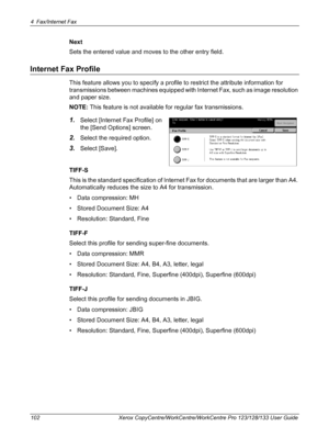 Page 1024 Fax/Internet Fax 
102 Xerox CopyCentre/WorkCentre/WorkCentre Pro 123/128/133 User Guide
Next
Sets the entered value and moves to the other entry field.
Internet Fax Profile
This feature allows you to specify a profile to restrict the attribute information for 
transmissions between machines equipped with Internet Fax, such as image resolution 
and paper size.
NOTE: This feature is not available for regular fax transmissions.
1.Select [Internet Fax Profile] on 
the [Send Options] screen.
2.Select the...