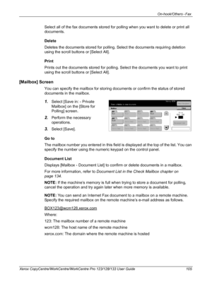 Page 105On-hook/Others - Fax 
Xerox CopyCentre/WorkCentre/WorkCentre Pro 123/128/133 User Guide 105
Select all of the fax documents stored for polling when you want to delete or print all 
documents.
Delete
Deletes the documents stored for polling. Select the documents requiring deletion 
using the scroll buttons or [Select All].
Print
Prints out the documents stored for polling. Select the documents you want to print 
using the scroll buttons or [Select All].
[Mailbox] Screen
You can specify the mailbox for...