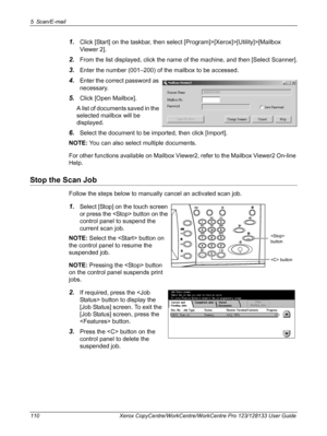 Page 1105 Scan/E-mail 
110 Xerox CopyCentre/WorkCentre/WorkCentre Pro 123/128133 User Guide
1.Click [Start] on the taskbar, then select [Program]>[Xerox]>[Utility]>[Mailbox 
Viewer 2].
2.From the list displayed, click the name of the machine, and then [Select Scanner].
3.Enter the number (001–200) of the mailbox to be accessed.
4.Enter the correct password as 
necessary.
5.Click [Open Mailbox].
A list of documents saved in the 
selected mailbox will be 
displayed.
6.Select the document to be imported, then click...