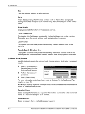 Page 1125 Scan/E-mail 
112 Xerox CopyCentre/WorkCentre/WorkCentre Pro 123/128133 User Guide
Bcc
Uses the selected address as a Bcc recipient.
Go to
This is displayed only when the local address book on the machine is displayed. 
Specify the number assigned to an address using the numeric keypad on the control 
panel.
Show Details
Displays detailed information on the selected address.
Local Address List
Displays the list of addresses registered in the local address book on the machine. 
Selectable when the remote...