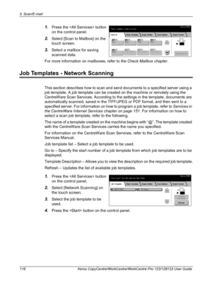 Page 1165 Scan/E-mail 
116 Xerox CopyCentre/WorkCentre/WorkCentre Pro 123/128133 User Guide
1.Press the  button 
on the control panel.
2.Select [Scan to Mailbox] on the 
touch screen.
3.Select a mailbox for saving 
scanned data.
For more information on mailboxes, refer to the Check Mailbox chapter.
Job Templates - Network Scanning
This section describes how to scan and send documents to a specified server using a 
job template. A job template can be created on the machine or remotely using the 
CentreWare Scan...