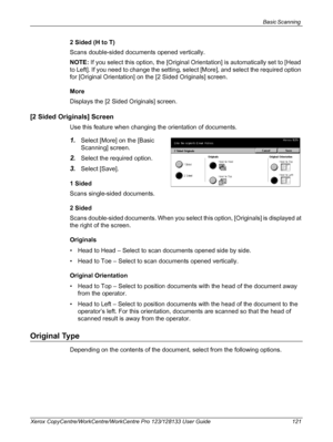 Page 121Basic Scanning 
Xerox CopyCentre/WorkCentre/WorkCentre Pro 123/128133 User Guide 121
2 Sided (H to T)
Scans double-sided documents opened vertically.
NOTE: If you select this option, the [Original Orientation] is automatically set to [Head 
to Left]. If you need to change the setting, select [More], and select the required option 
for [Original Orientation] on the [2 Sided Originals] screen.
More
Displays the [2 Sided Originals] screen.
[2 Sided Originals] Screen
Use this feature when changing the...