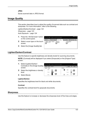 Page 123Image Quality 
Xerox CopyCentre/WorkCentre/WorkCentre Pro 123/128133 User Guide 123
JPEG
Saves scanned data in JPEG format.
Image Quality
This section describes how to adjust the quality of scanned data such as contrast and 
sharpness. For more information, refer to the following.
Lighten/Darken/Contrast – page 123
Sharpness – page 123
Auto Exposure – page 124
1.Press the  button 
on the control panel.
2.Select a scan type on the touch 
screen.
3.Select the [Image Quality] tab.
Lighten/Darken/Contrast...