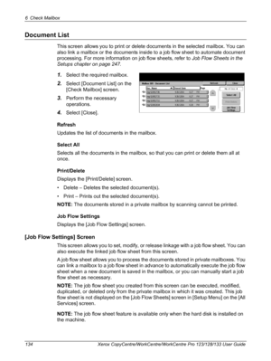 Page 1346 Check Mailbox 
134 Xerox CopyCentre/WorkCentre/WorkCentre Pro 123/128/133 User Guide
Document List
This screen allows you to print or delete documents in the selected mailbox. You can 
also link a mailbox or the documents inside to a job flow sheet to automate document 
processing. For more information on job flow sheets, refer to Job Flow Sheets in the 
Setups chapter on page 247.
1.Select the required mailbox.
2.Select [Document List] on the 
[Check Mailbox] screen.
3.Perform the necessary...