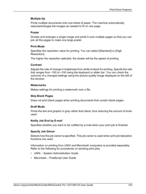 Page 143Print Driver Features 
Xerox CopyCentre/WorkCentre/WorkCentre Pro 123/128/133 User Guide 143
Multiple Up
Prints multiple documents onto one sheet of paper. The machine automatically 
reduces/enlarges the images as needed to fit on one page.
Poster
Divides and enlarges a single image and prints it over multiple pages so that you can 
join all the pages to make one large poster.
Print Mode
Specifies the resolution value for printing. You can select [Standard] or [High 
Resolution].
The higher the...