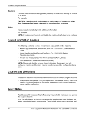 Page 161 Before Using the Machine 
16 Xerox CopyCentre/WorkCentre/WorkCentre Pro 123/128/133 User Guide
Cautions
Cautions are statements that suggest the possibility of mechanical damage as a result 
of an action. 
For example:
CAUTION: Use of controls, adjustments or performance of procedures other 
than those specified herein may result in hazardous light exposure.
Notes
Notes are statements that provide additional information.
For example:
NOTE: If the document feeder is not fitted to the machine, this...