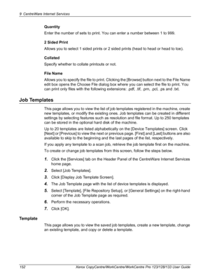 Page 1529 CentreWare Internet Services 
152 Xerox CopyCentre/WorkCentre/WorkCentre Pro 123/128/133 User Guide
Quantity
Enter the number of sets to print. You can enter a number between 1 to 999.
2 Sided Print
Allows you to select 1 sided prints or 2 sided prints (head to head or head to toe).
Collated
Specify whether to collate printouts or not.
File Name
Allows you to specify the file to print. Clicking the [Browse] button next to the File Name 
edit box opens the Choose File dialog box where you can select the...