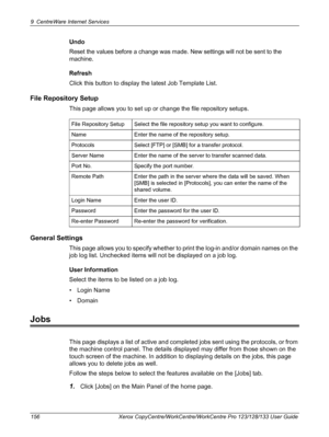 Page 1569 CentreWare Internet Services 
156 Xerox CopyCentre/WorkCentre/WorkCentre Pro 123/128/133 User Guide
Undo
Reset the values before a change was made. New settings will not be sent to the 
machine.
Refresh
Click this button to display the latest Job Template List.
File Repository Setup
This page allows you to set up or change the file repository setups. 
General Settings
This page allows you to specify whether to print the log-in and/or domain names on the 
job log list. Unchecked items will not be...