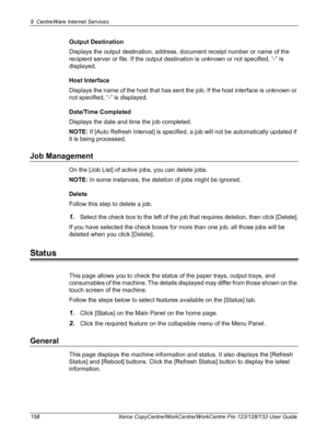 Page 1589 CentreWare Internet Services 
158 Xerox CopyCentre/WorkCentre/WorkCentre Pro 123/128/133 User Guide
Output Destination
Displays the output destination, address, document receipt number or name of the 
recipient server or file. If the output destination is unknown or not specified, “-” is 
displayed.
Host Interface
Displays the name of the host that has sent the job. If the host interface is unknown or 
not specified, “-” is displayed.
Date/Time Completed
Displays the date and time the job completed....