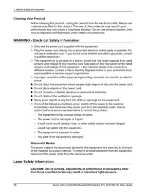 Page 181 Before Using the Machine 
18 Xerox CopyCentre/WorkCentre/WorkCentre Pro 123/128/133 User Guide
Cleaning Your Product
Before cleaning this product, unplug the product from the electrical outlet. Always use 
materials specified for this product. The use of other materials may result in poor 
performance and may create a hazardous situation. Do not use aerosol cleaners, they 
may be explosive and flammable under certain circumstances.
WARNING - Electrical Safety Information
ZOnly use the power cord...