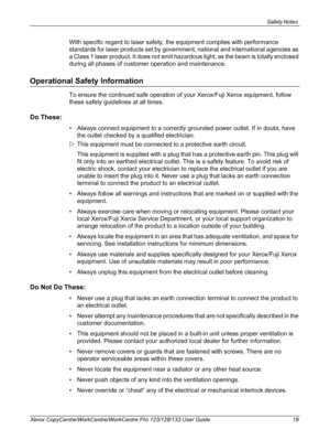 Page 19Safety Notes 
Xerox CopyCentre/WorkCentre/WorkCentre Pro 123/128/133 User Guide 19
With specific regard to laser safety, the equipment complies with performance 
standards for laser products set by government, national and international agencies as 
a Class 1 laser product. It does not emit hazardous light, as the beam is totally enclosed 
during all phases of customer operation and maintenance.
Operational Safety Information
To ensure the continued safe operation of your Xerox/Fuji Xerox equipment,...