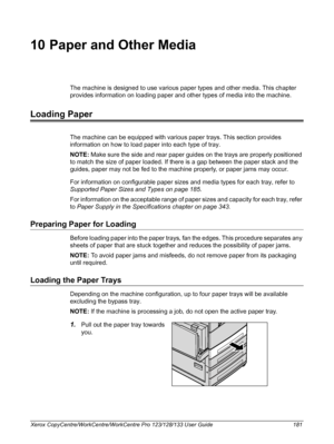 Page 181Xerox CopyCentre/WorkCentre/WorkCentre Pro 123/128/133 User Guide 181
10 Paper and Other Media
The machine is designed to use various paper types and other media. This chapter 
provides information on loading paper and other types of media into the machine.
Loading Paper
The machine can be equipped with various paper trays. This section provides 
information on how to load paper into each type of tray.
NOTE: Make sure the side and rear paper guides on the trays are properly positioned 
to match the size...