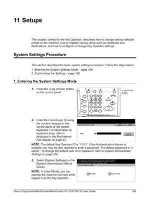 Page 189Xerox CopyCentre/WorkCentre/WorkCentre Pro 123/128/133 User Guide 189
11 S e t u ps
This chapter, aimed for the Key Operator, describes how to change various defaults 
preset on the machine, how to register various items such as mailboxes and 
destinations, and how to configure or change Key Operator settings.
System Settings Procedure
This section describes the basic system settings procedure. Follow the steps below.
1. Entering the System Settings Mode – page 189
2. Customizing the Settings – page 190...