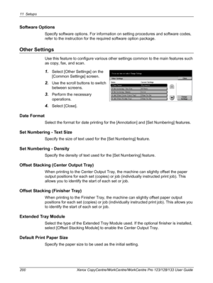 Page 20011 Setups 
200 Xerox CopyCentre/WorkCentre/WorkCentre Pro 123/128/133 User Guide
Software Options
Specify software options. For information on setting procedures and software codes, 
refer to the instruction for the required software option package.
Other Settings
Use this feature to configure various other settings common to the main features such 
as copy, fax, and scan.
1.Select [Other Settings] on the 
[Common Settings] screen.
2.Use the scroll buttons to switch 
between screens.
3.Perform the...