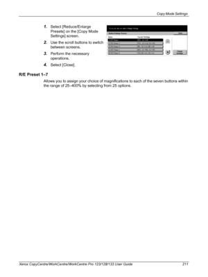 Page 211Copy Mode Settings 
Xerox CopyCentre/WorkCentre/WorkCentre Pro 123/128/133 User Guide 211
1.Select [Reduce/Enlarge 
Presets] on the [Copy Mode 
Settings] screen.
2.Use the scroll buttons to switch 
between screens.
3.Perform the necessary 
operations.
4.Select [Close].
R/E Preset 1–7
Allows you to assign your choice of magnifications to each of the seven buttons within 
the range of 25–400% by selecting from 25 options.
Downloaded From ManualsPrinter.com Manuals 